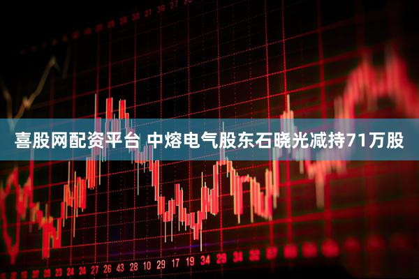 喜股网配资平台 中熔电气股东石晓光减持71万股