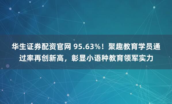 华生证券配资官网 95.63%！聚趣教育学员通过率再创新高，彰显小语种教育领军实力