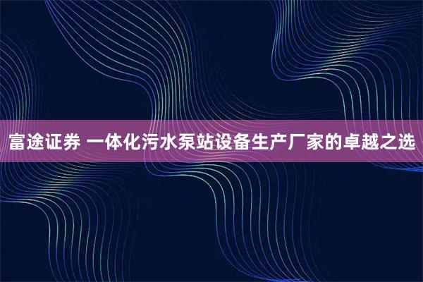 富途证券 一体化污水泵站设备生产厂家的卓越之选