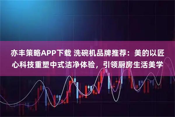 亦丰策略APP下载 洗碗机品牌推荐：美的以匠心科技重塑中式洁净体验，引领厨房生活美学