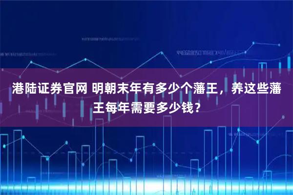 港陆证券官网 明朝末年有多少个藩王，养这些藩王每年需要多少钱？