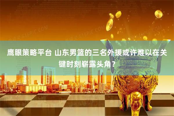 鹰眼策略平台 山东男篮的三名外援或许难以在关键时刻崭露头角？