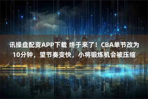 讯操盘配资APP下载 终于来了！CBA单节改为10分钟，望节奏变快，小将锻炼机会被压缩