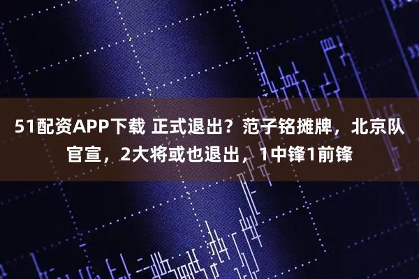 51配资APP下载 正式退出？范子铭摊牌，北京队官宣，2大将或也退出，1中锋1前锋