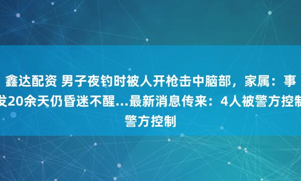 鑫达配资 男子夜钓时被人开枪击中脑部，家属：事发20余天仍昏迷不醒...最新消息传来：4人被警方控制