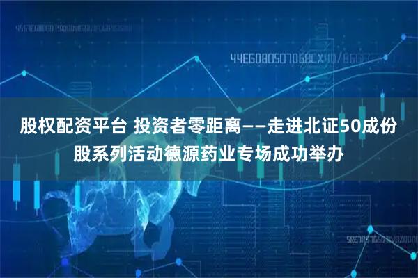 股权配资平台 投资者零距离——走进北证50成份股系列活动德源药业专场成功举办