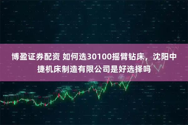 博盈证券配资 如何选30100摇臂钻床，沈阳中捷机床制造有限公司是好选择吗