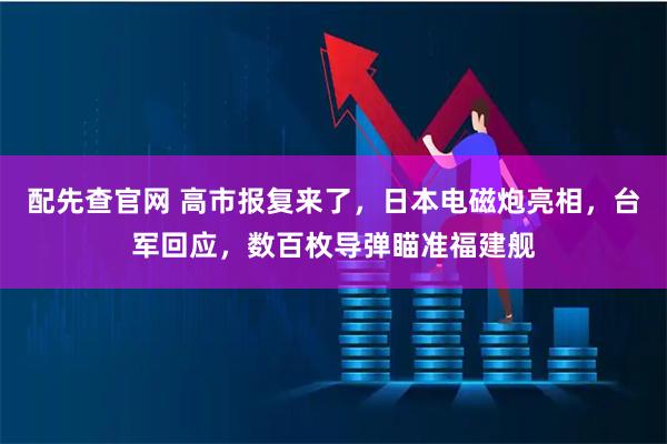 配先查官网 高市报复来了，日本电磁炮亮相，台军回应，数百枚导弹瞄准福建舰