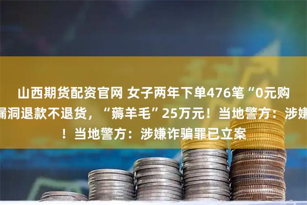 山西期货配资官网 女子两年下单476笔“0元购”！利用平台漏洞退款不退货，“薅羊毛”25万元！当地警方：涉嫌诈骗罪已立案