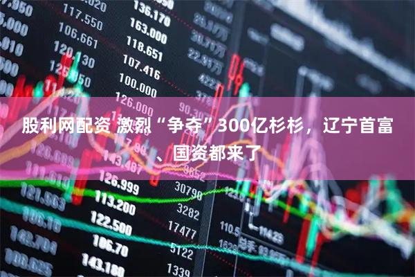 股利网配资 激烈“争夺”300亿杉杉，辽宁首富、国资都来了