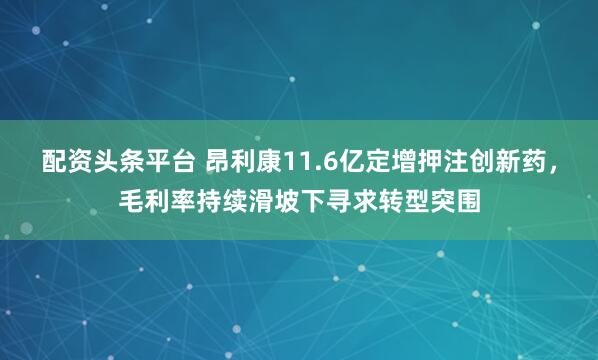 配资头条平台 昂利康11.6亿定增押注创新药，毛利率持续滑坡下寻求转型突围