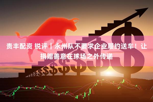 责丰配资 锐评｜永州队不要求企业履约送车！让捐赠善意在球场之外传递
