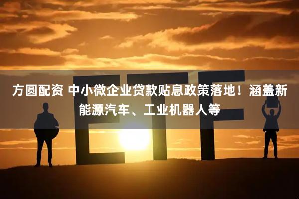 方圆配资 中小微企业贷款贴息政策落地！涵盖新能源汽车、工业机器人等