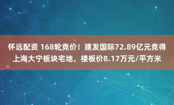 怀远配资 168轮竞价！建发国际72.89亿元竞得上海大宁板块宅地，楼板价8.17万元/平方米