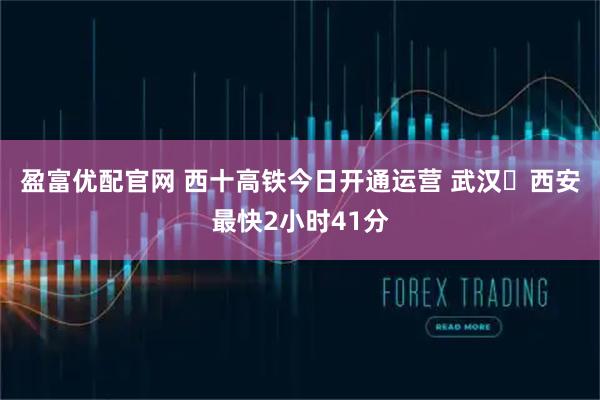 盈富优配官网 西十高铁今日开通运营 武汉⇌西安最快2小时41分