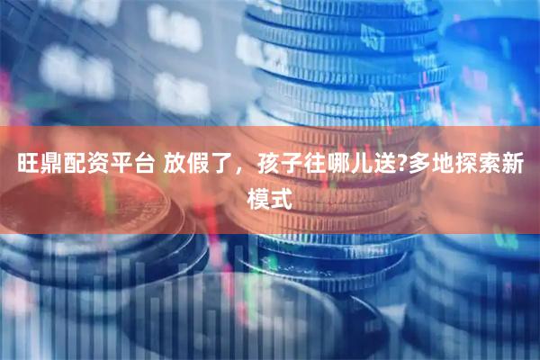 旺鼎配资平台 放假了，孩子往哪儿送?多地探索新模式