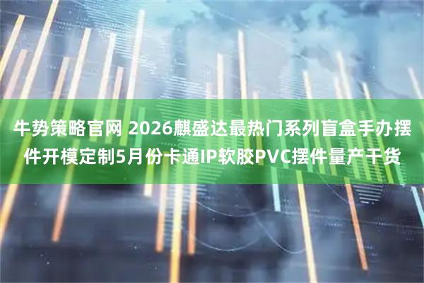 牛势策略官网 2026麒盛达最热门系列盲盒手办摆件开模定制5月份卡通IP软胶PVC摆件量产干货