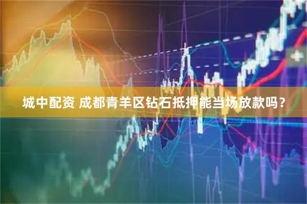 城中配资 成都青羊区钻石抵押能当场放款吗？